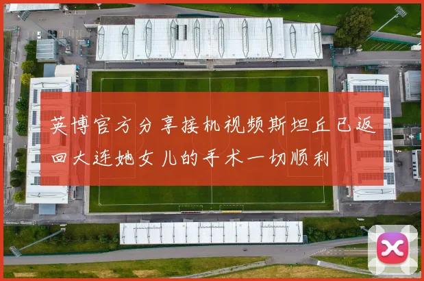 英博官方分享接机视频斯坦丘已返回大连她女儿的手术一切顺利