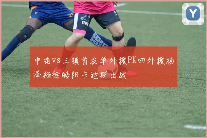 申花vs三镇首发单外援PK四外援杨泽翔徐皓阳卡迪斯出战